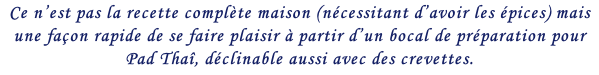 Ce n’est pas la recette complète maison (nécessitant d’avoir les épices) mais une façon rapide de se faire plaisir à partir d’un bocal de préparation pour Pad Thaî, déclinable aussi avec des crevettes.